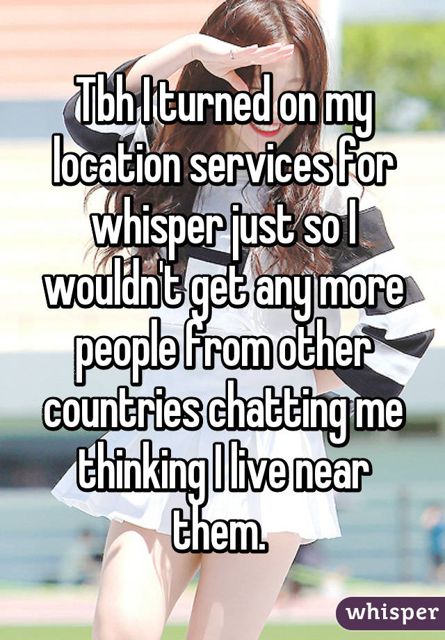 Tbh I turned on my location services for whisper just so I wouldn't get any more people from other countries chatting me thinking I live near them. 