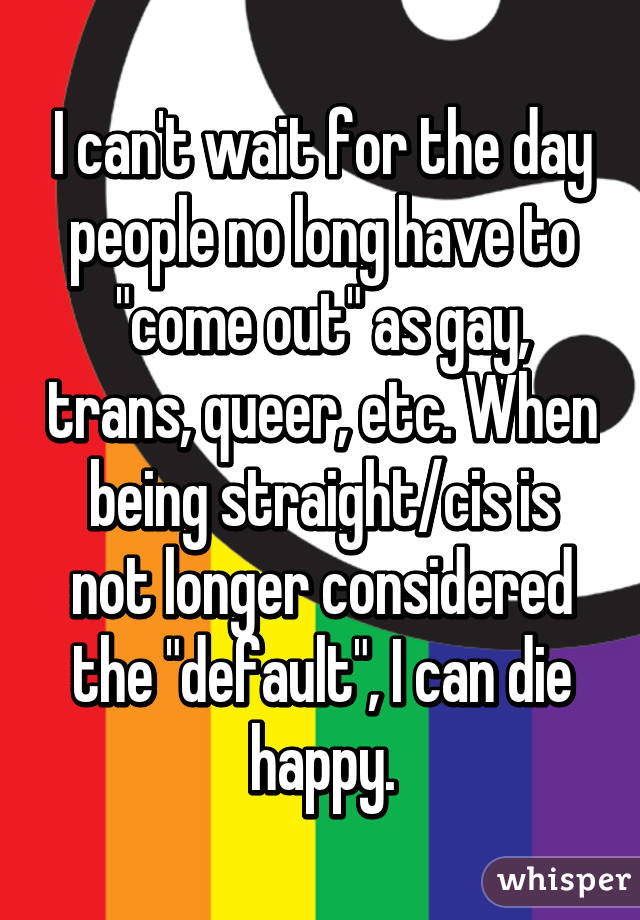 I can't wait for the day people no long have to "come out" as gay, trans, queer, etc. When being straight/cis is not longer considered the "default", I can die happy.