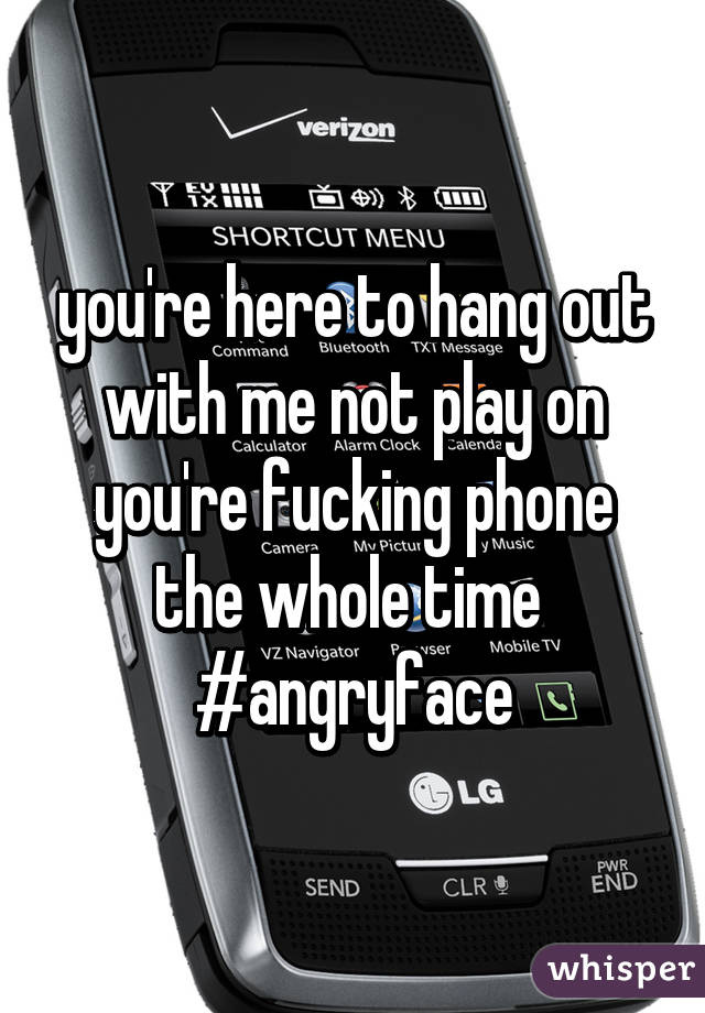 you're here to hang out with me not play on you're fucking phone the whole time 
#angryface