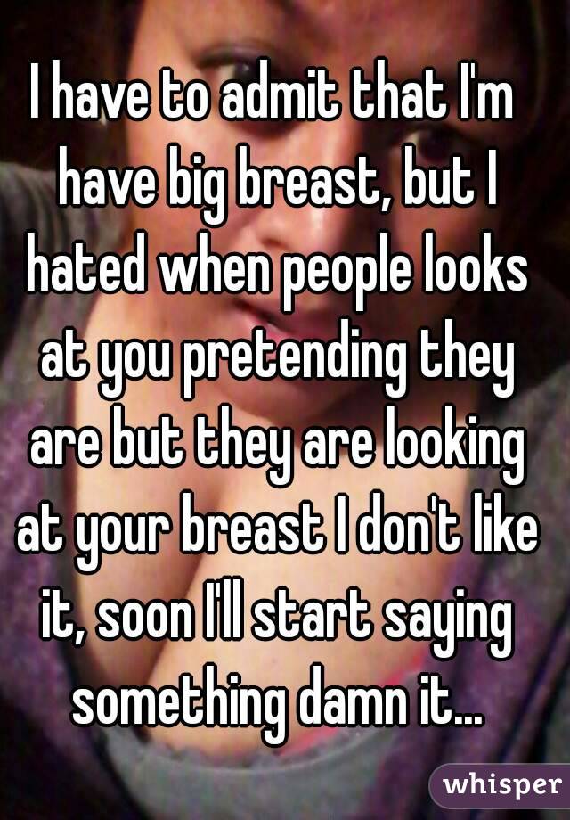 I have to admit that I'm have big breast, but I hated when people looks at you pretending they are but they are looking at your breast I don't like it, soon I'll start saying something damn it...