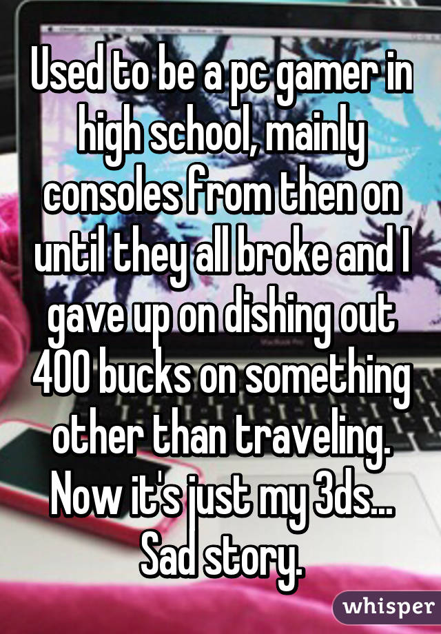 Used to be a pc gamer in high school, mainly consoles from then on until they all broke and I gave up on dishing out 400 bucks on something other than traveling. Now it's just my 3ds... Sad story.