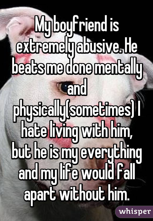 My boyfriend is extremely abusive. He beats me done mentally and physically(sometimes) I hate living with him, but he is my everything and my life would fall apart without him.