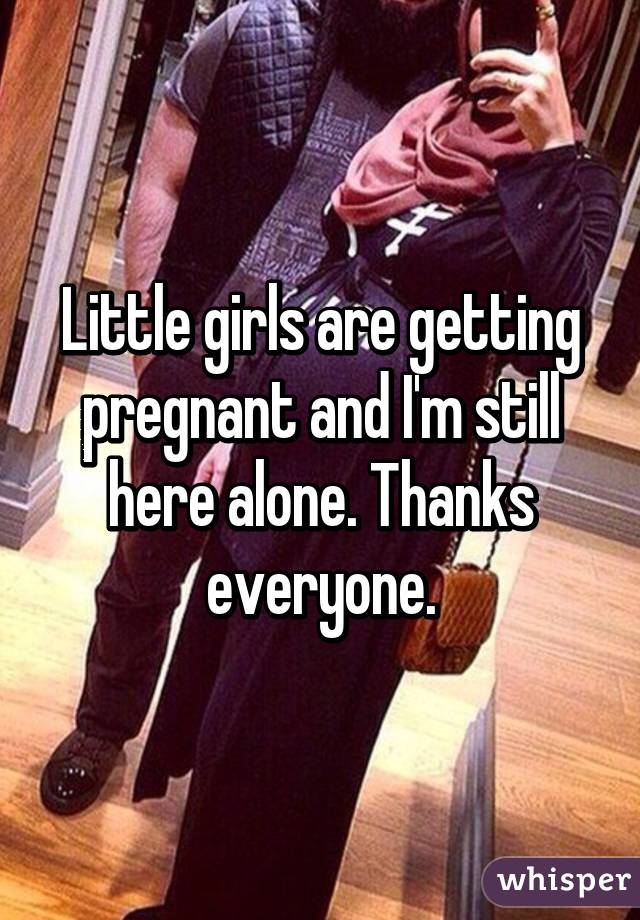 Little girls are getting pregnant and I'm still here alone. Thanks everyone.