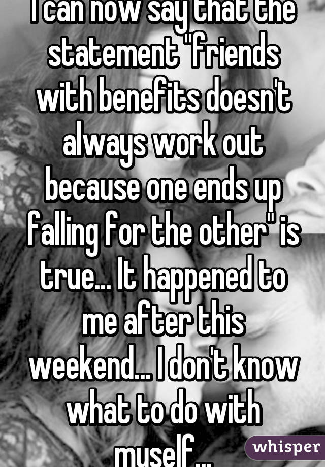 I can now say that the statement "friends with benefits doesn't always work out because one ends up falling for the other" is true... It happened to me after this weekend... I don't know what to do with myself...