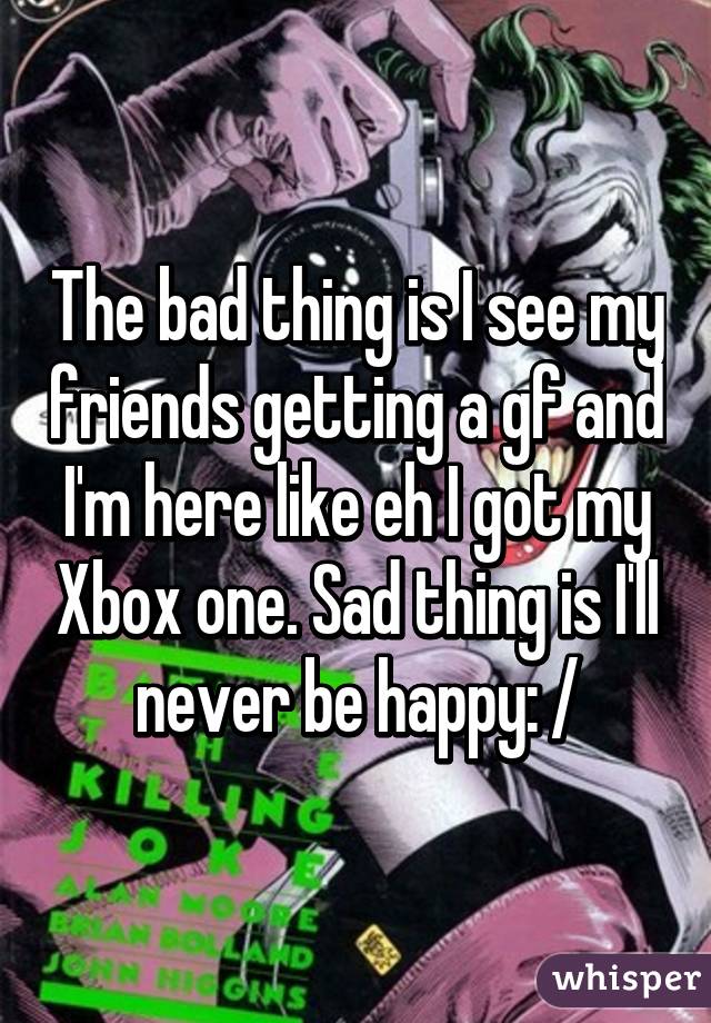 The bad thing is I see my friends getting a gf and I'm here like eh I got my Xbox one. Sad thing is I'll never be happy: /