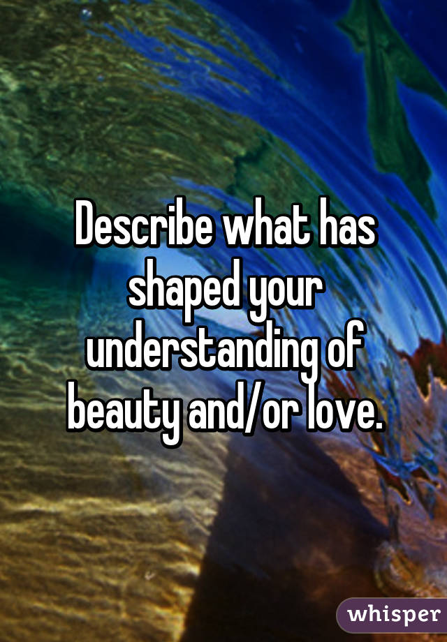 Describe what has shaped your understanding of beauty and/or love.