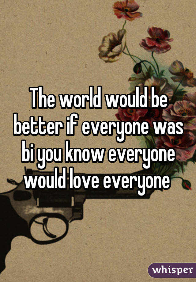 The world would be better if everyone was bi you know everyone would love everyone 