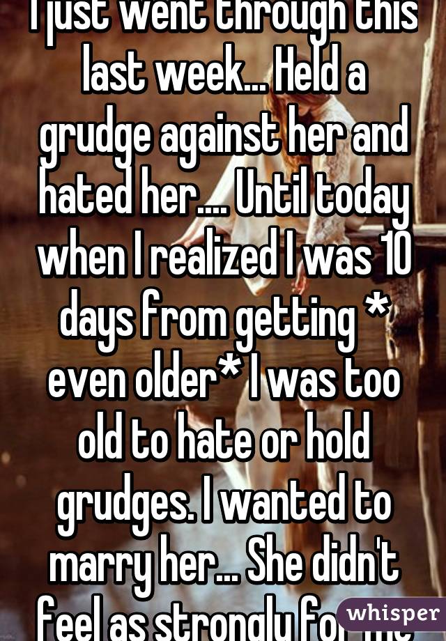 I just went through this last week... Held a grudge against her and hated her.... Until today when I realized I was 10 days from getting * even older* I was too old to hate or hold grudges. I wanted to marry her... She didn't feel as strongly for me