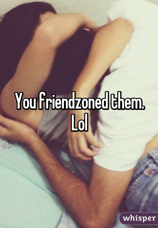 You friendzoned them. Lol