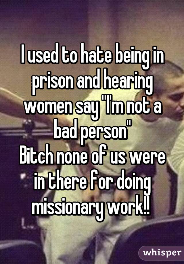 I used to hate being in prison and hearing women say "I'm not a bad person"
Bitch none of us were in there for doing missionary work!! 