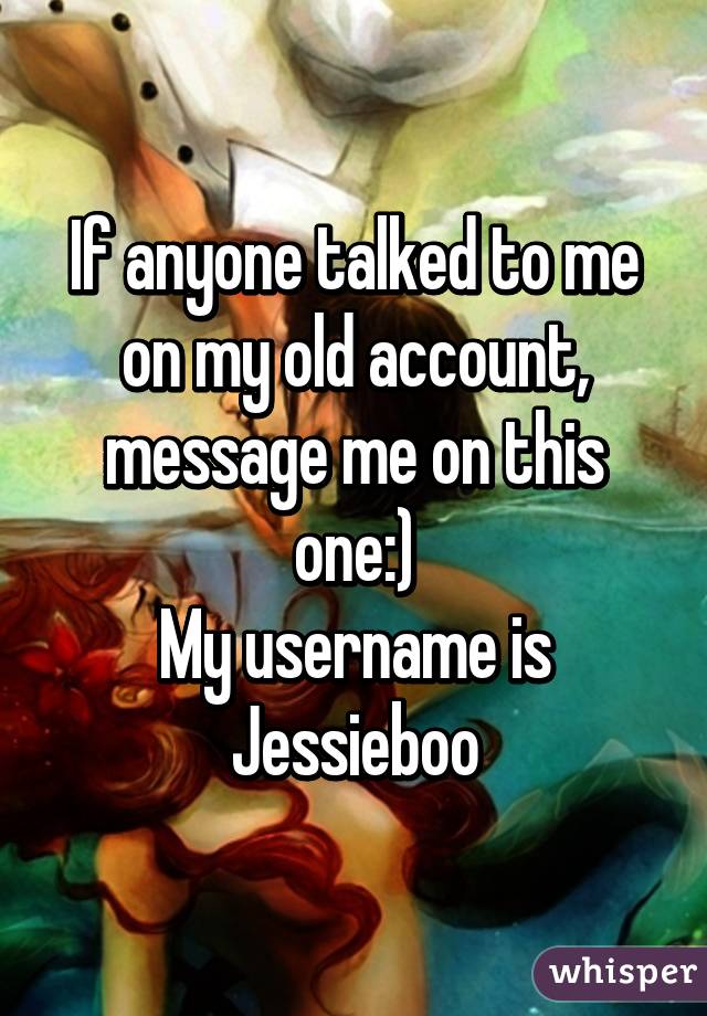 If anyone talked to me on my old account, message me on this one:)
My username is Jessieboo