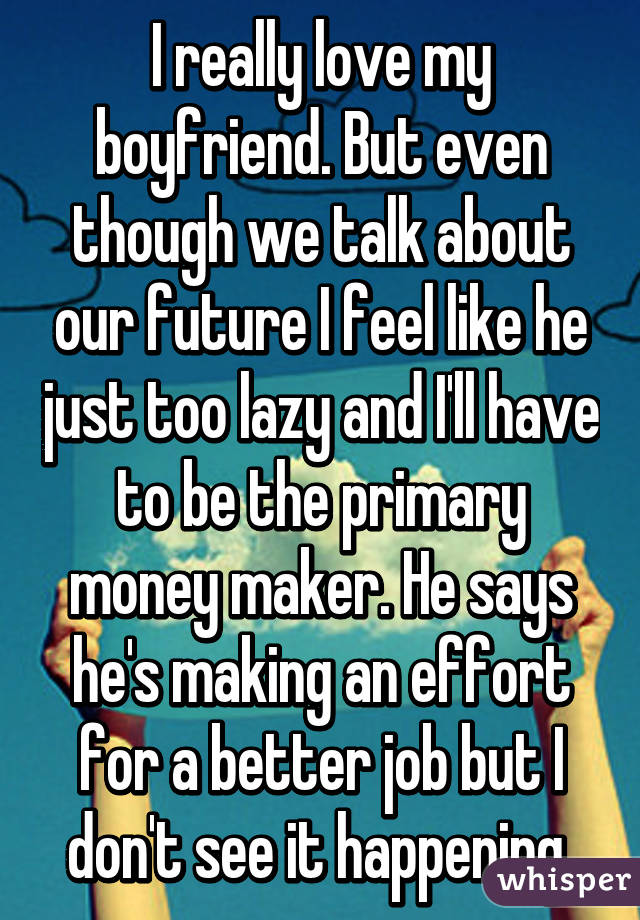 I really love my boyfriend. But even though we talk about our future I feel like he just too lazy and I'll have to be the primary money maker. He says he's making an effort for a better job but I don't see it happening 