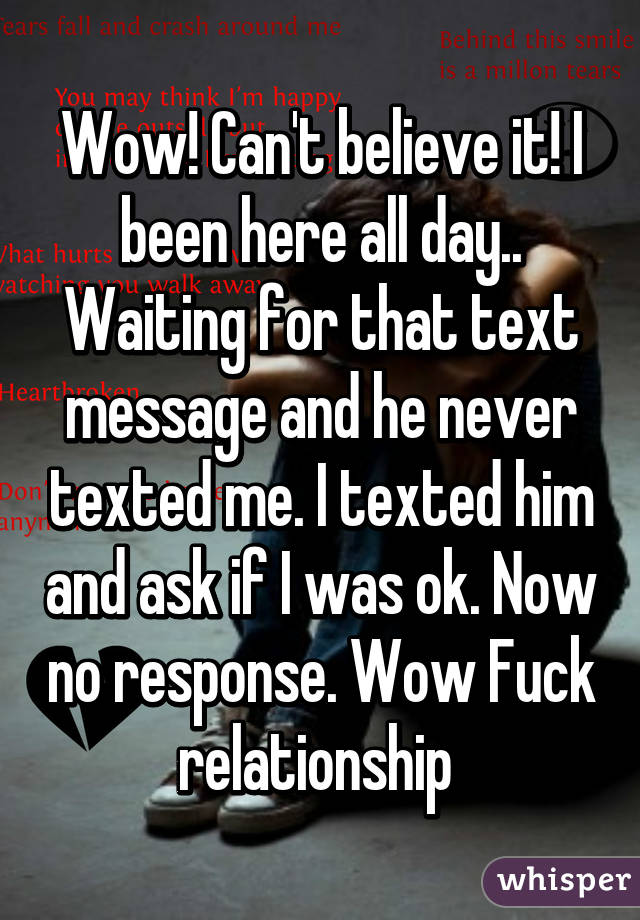 Wow! Can't believe it! I been here all day.. Waiting for that text message and he never texted me. I texted him and ask if I was ok. Now no response. Wow Fuck relationship 