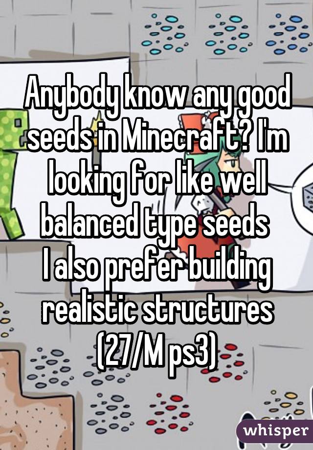 Anybody know any good seeds in Minecraft? I'm looking for like well balanced type seeds 
I also prefer building realistic structures
(27/M ps3)