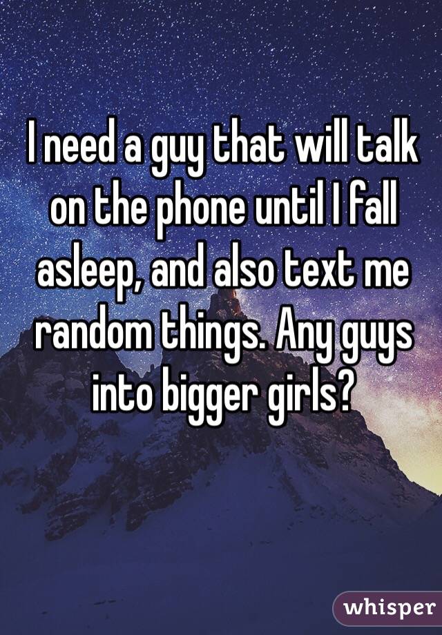 I need a guy that will talk on the phone until I fall asleep, and also text me random things. Any guys into bigger girls? 