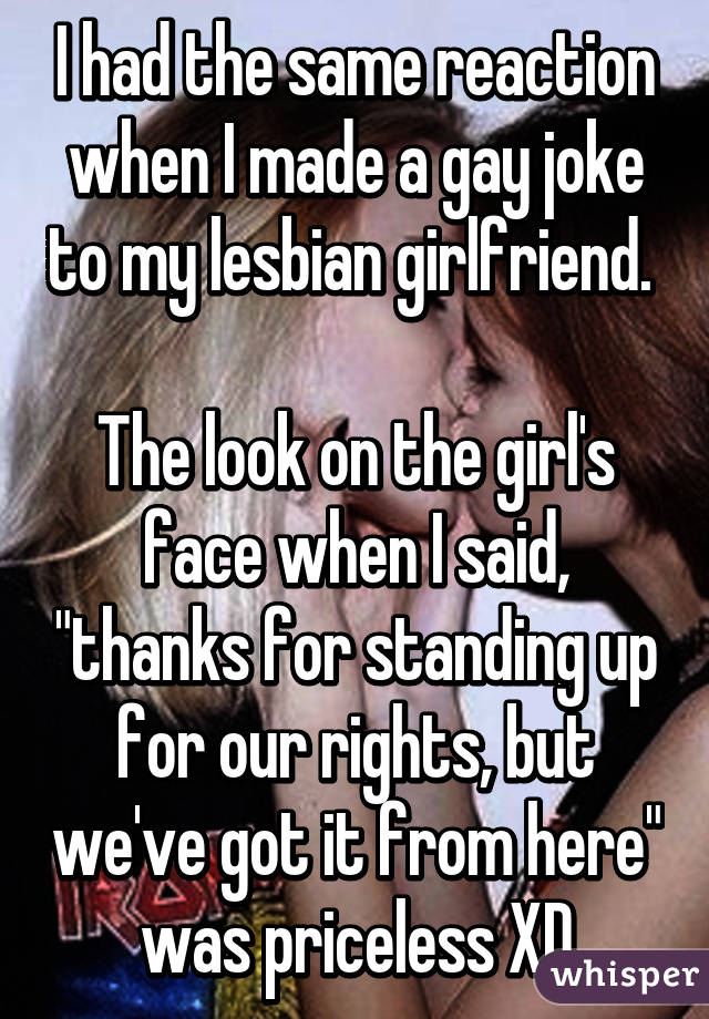 I had the same reaction when I made a gay joke to my lesbian girlfriend. 

The look on the girl's face when I said, "thanks for standing up for our rights, but we've got it from here" was priceless XD