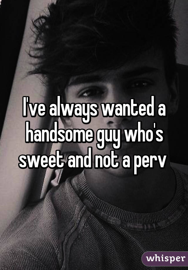 I've always wanted a handsome guy who's sweet and not a perv 