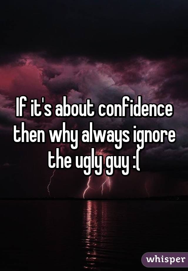 If it's about confidence then why always ignore the ugly guy :(