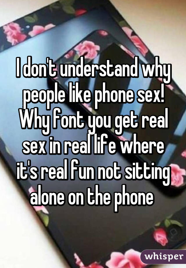 I don't understand why people like phone sex! Why font you get real sex in real life where it's real fun not sitting alone on the phone 