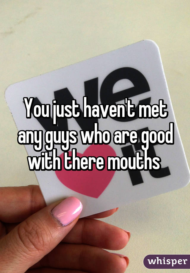 You just haven't met any guys who are good with there mouths 