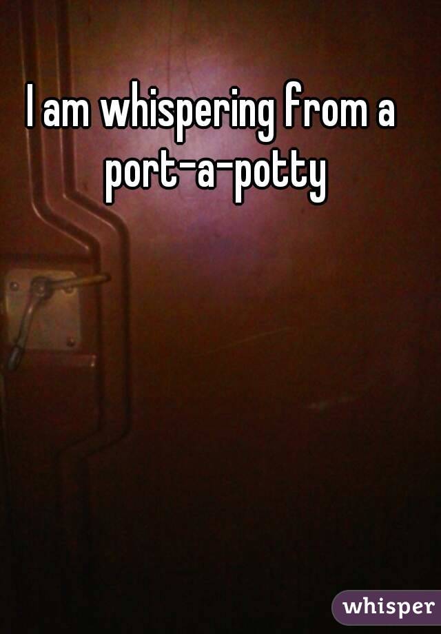 I am whispering from a port-a-potty