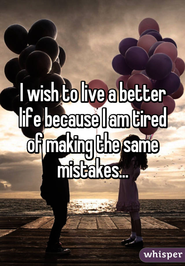 I wish to live a better life because I am tired of making the same mistakes...