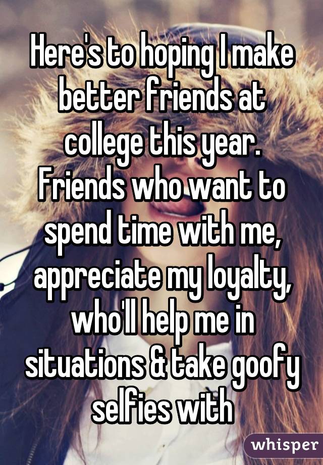 Here's to hoping I make better friends at college this year. Friends who want to spend time with me, appreciate my loyalty, who'll help me in situations & take goofy selfies with