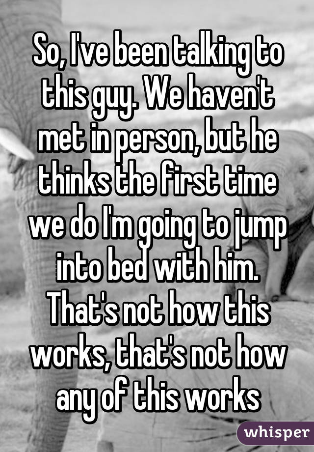 So, I've been talking to this guy. We haven't met in person, but he thinks the first time we do I'm going to jump into bed with him. That's not how this works, that's not how any of this works