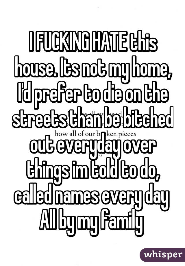 I FUCKING HATE this house. Its not my home, I'd prefer to die on the streets than be bitched out everyday over things im told to do, called names every day 
All by my family 