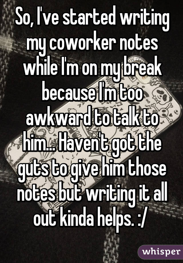 So, I've started writing my coworker notes while I'm on my break because I'm too awkward to talk to him... Haven't got the guts to give him those notes but writing it all out kinda helps. :/ 
