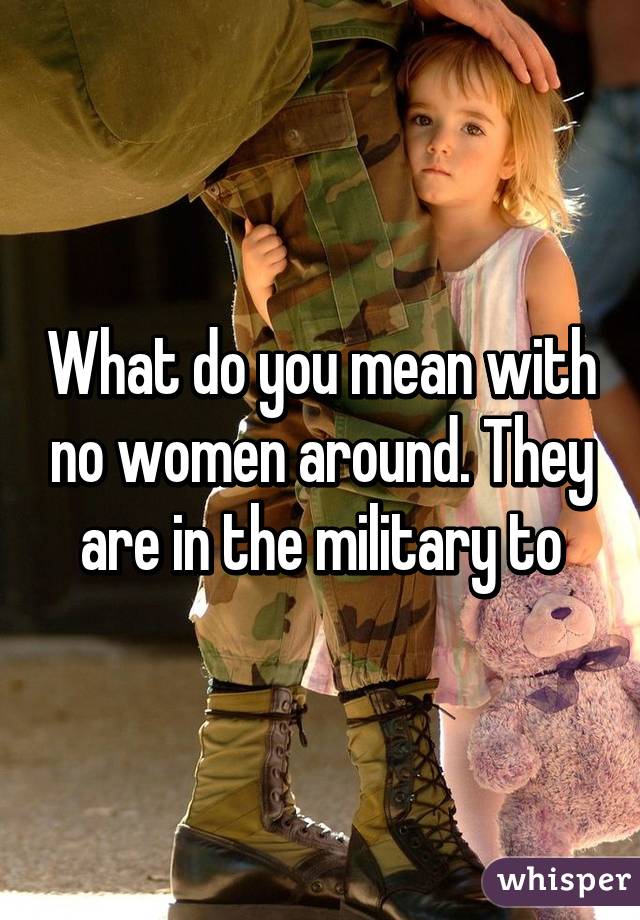 What do you mean with no women around. They are in the military to