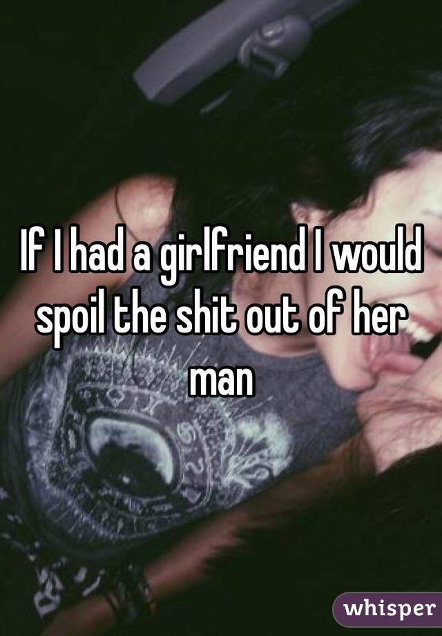 If I had a girlfriend I would spoil the shit out of her man 