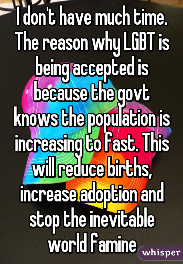 I don't have much time. The reason why LGBT is being accepted is because the govt knows the population is increasing to fast. This will reduce births, increase adoption and stop the inevitable world famine