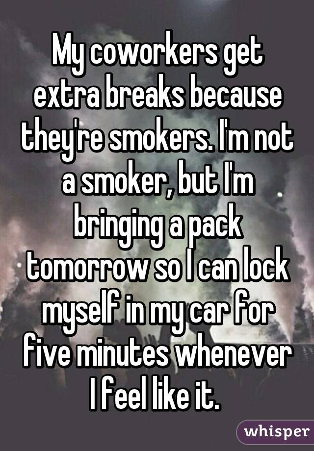 My coworkers get extra breaks because they're smokers. I'm not a smoker, but I'm bringing a pack tomorrow so I can lock myself in my car for five minutes whenever I feel like it. 