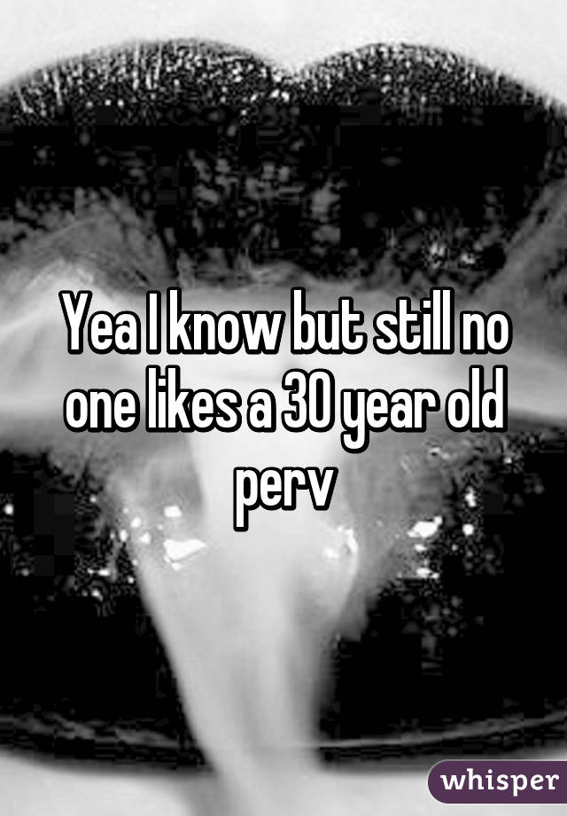 Yea I know but still no one likes a 30 year old perv