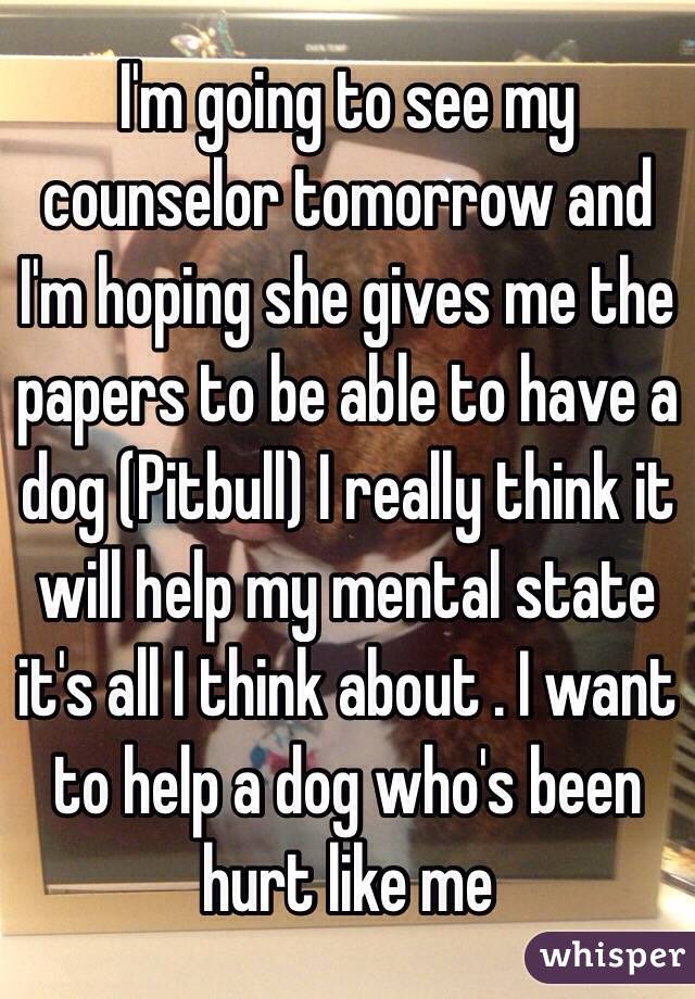 I'm going to see my counselor tomorrow and I'm hoping she gives me the papers to be able to have a dog (Pitbull) I really think it will help my mental state it's all I think about . I want to help a dog who's been hurt like me 