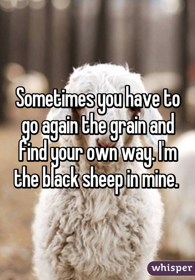 Sometimes you have to go again the grain and find your own way. I'm the black sheep in mine. 