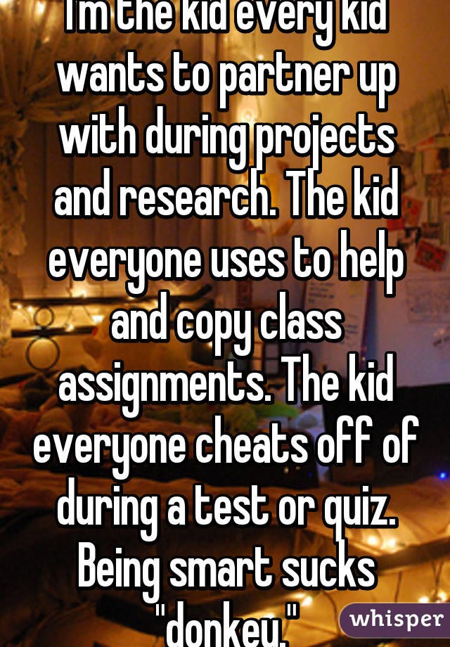 I'm the kid every kid wants to partner up with during projects and research. The kid everyone uses to help and copy class assignments. The kid everyone cheats off of during a test or quiz. Being smart sucks "donkey."