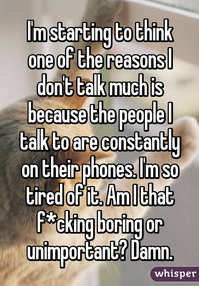 I'm starting to think one of the reasons I don't talk much is because the people I talk to are constantly on their phones. I'm so tired of it. Am I that f*cking boring or unimportant? Damn.