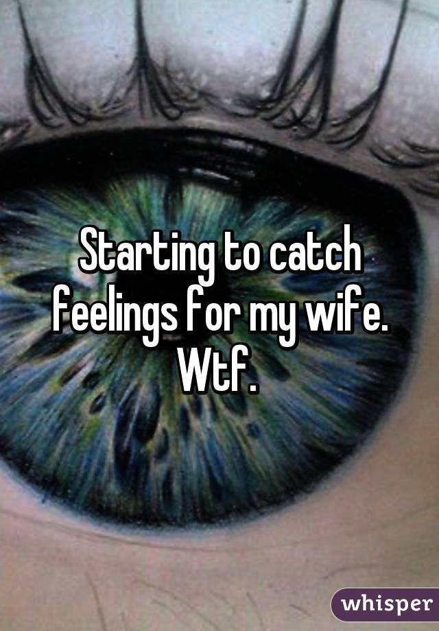 Starting to catch feelings for my wife. Wtf. 