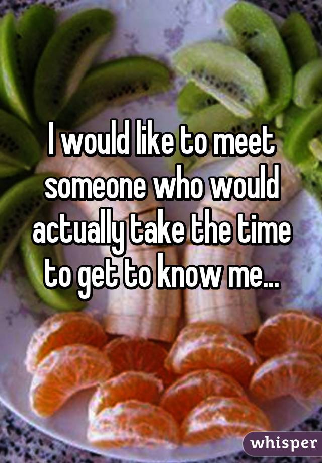 I would like to meet someone who would actually take the time to get to know me...
