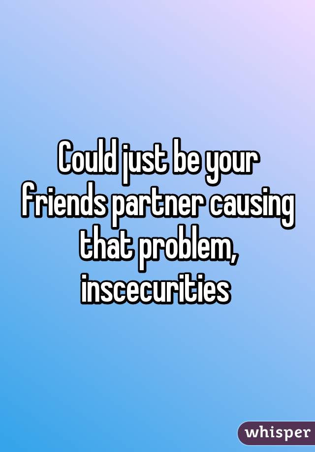 Could just be your friends partner causing that problem, inscecurities 