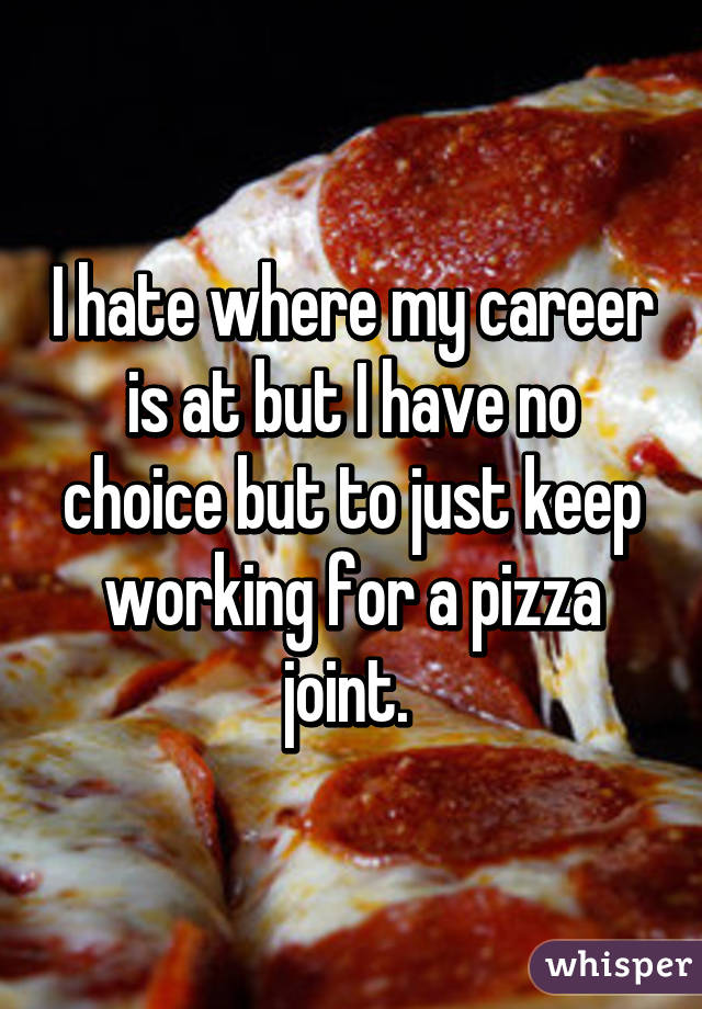 I hate where my career is at but I have no choice but to just keep working for a pizza joint. 