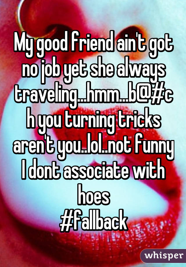 My good friend ain't got no job yet she always traveling...hmm...b@#ch you turning tricks aren't you..lol..not funny
I dont associate with hoes
#fallback