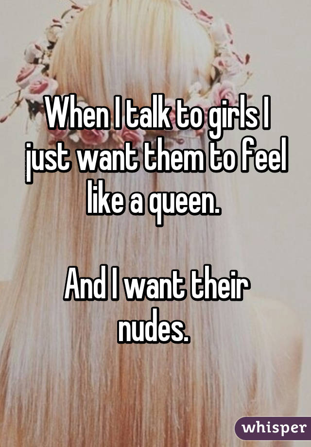 When I talk to girls I just want them to feel like a queen. 

And I want their nudes. 