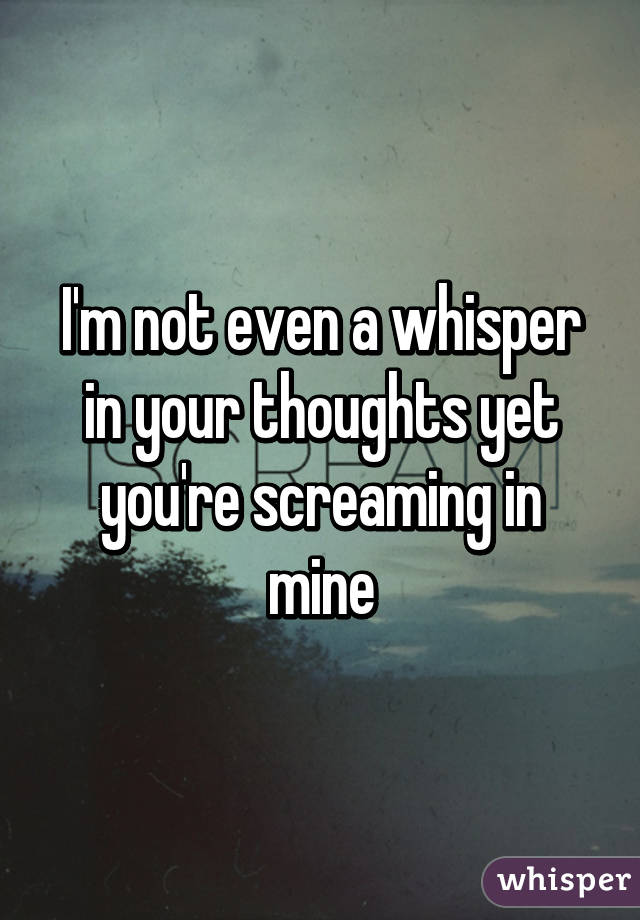 I'm not even a whisper in your thoughts yet you're screaming in mine