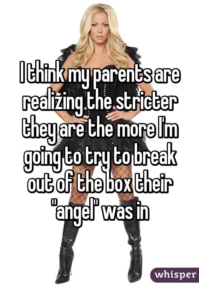 I think my parents are realizing the stricter they are the more I'm going to try to break out of the box their "angel" was in