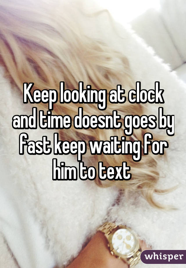 Keep looking at clock and time doesnt goes by fast keep waiting for him to text 