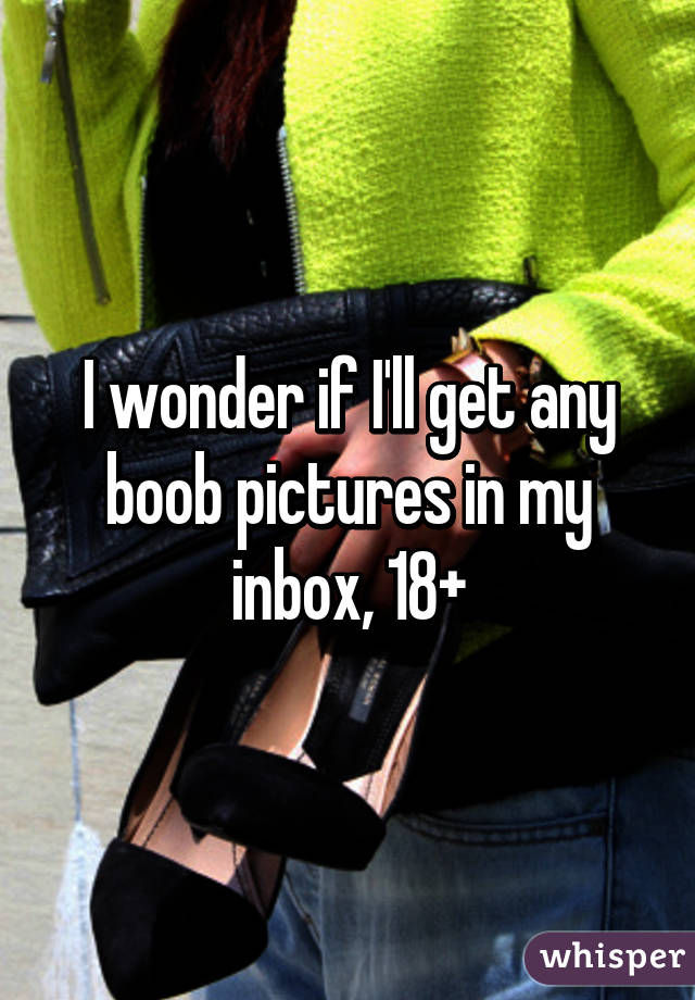 I wonder if I'll get any boob pictures in my inbox, 18+