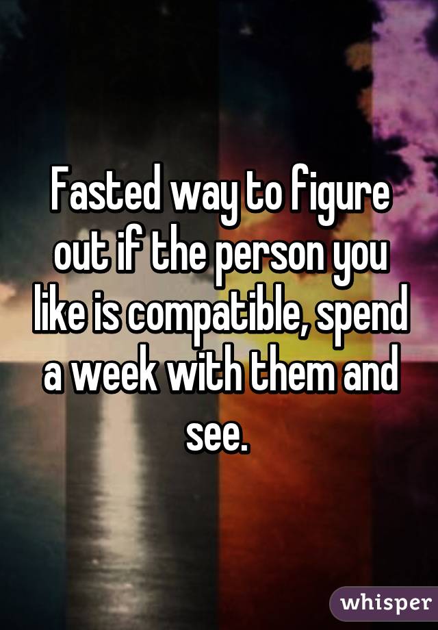 Fasted way to figure out if the person you like is compatible, spend a week with them and see. 